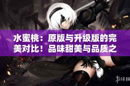 水蜜桃：原版与升级版的完美对比！品味甜美与品质之间的差异