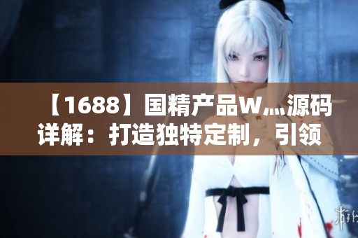 【1688】国精产品W灬源码详解：打造独特定制，引领新潮流
