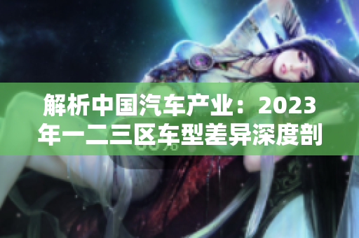解析中国汽车产业：2023年一二三区车型差异深度剖析