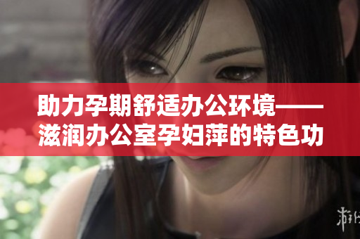 助力孕期舒适办公环境——滋润办公室孕妇萍的特色功能解析