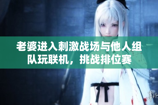 老婆进入刺激战场与他人组队玩联机，挑战排位赛