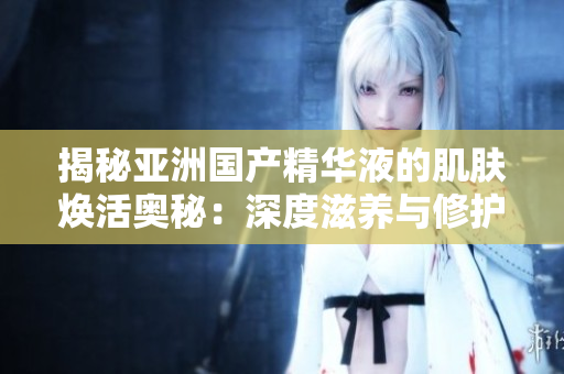 揭秘亚洲国产精华液的肌肤焕活奥秘：深度滋养与修护，重焕青春光彩