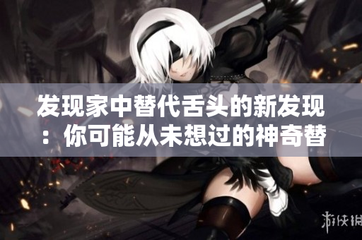 发现家中替代舌头的新发现：你可能从未想过的神奇替代品