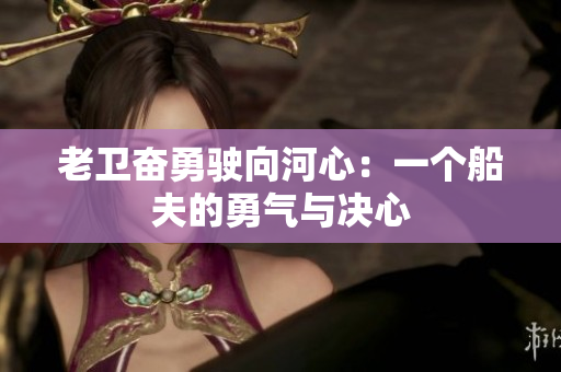 老卫奋勇驶向河心：一个船夫的勇气与决心
