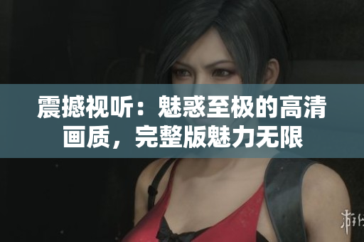 震撼视听：魅惑至极的高清画质，完整版魅力无限