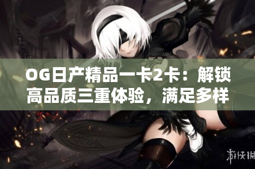 OG日产精品一卡2卡：解锁高品质三重体验，满足多样需求