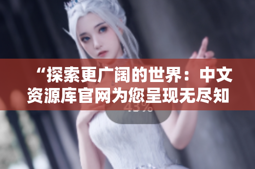“探索更广阔的世界：中文资源库官网为您呈现无尽知识宝藏！”