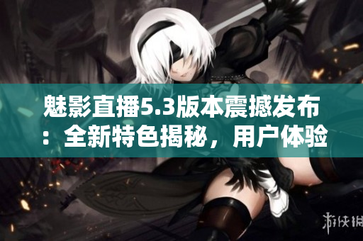 魅影直播5.3版本震撼发布：全新特色揭秘，用户体验再升级