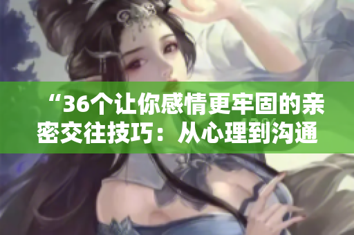 “36个让你感情更牢固的亲密交往技巧：从心理到沟通，完整解读！”