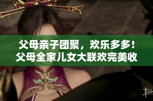 父母亲子团聚，欢乐多多！父母全家儿女大联欢完美收官