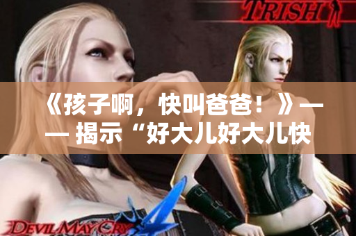 《孩子啊，快叫爸爸！》—— 揭示“好大儿好大儿快喊爹”背后的歌曲秘密