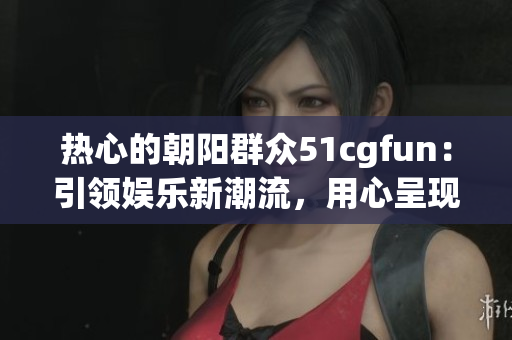 热心的朝阳群众51cgfun：引领娱乐新潮流，用心呈现乐趣大片