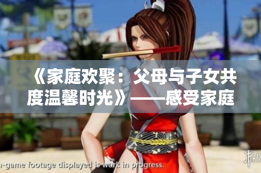 《家庭欢聚：父母与子女共度温馨时光》——感受家庭情感的温暖与美好。