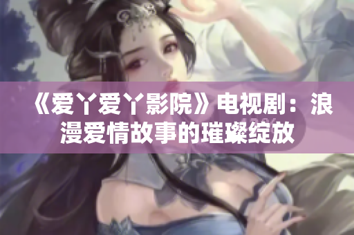 《爱丫爱丫影院》电视剧：浪漫爱情故事的璀璨绽放