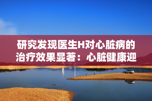 研究发现医生H对心脏病的治疗效果显著：心脏健康迎来新曙光
