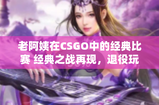 老阿姨在CSGO中的经典比赛 经典之战再现，退役玩家引爆电竞热潮