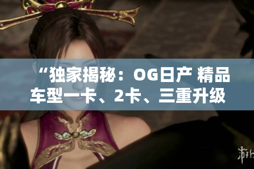 “独家揭秘：OG日产 精品车型一卡、2卡、三重升级！”
