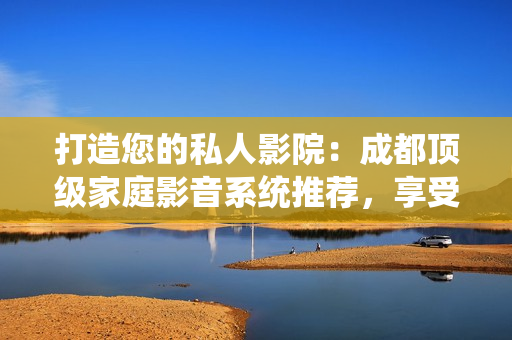 打造您的私人影院：成都顶级家庭影音系统推荐，享受极致视听盛宴