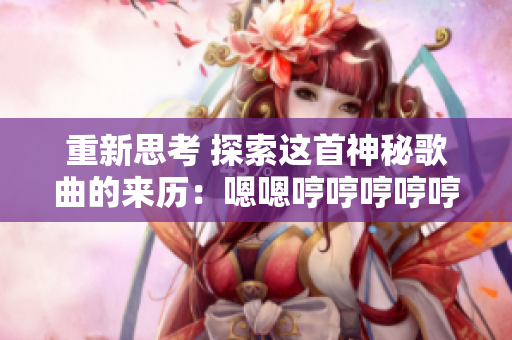 重新思考 探索这首神秘歌曲的来历：嗯嗯哼哼哼哼哼哼哼哼背后的故事