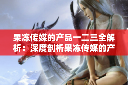 果冻传媒的产品一二三全解析：深度剖析果冻传媒的产品线