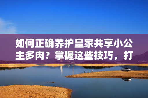 如何正确养护皇家共享小公主多肉？掌握这些技巧，打造健康多肉植物！