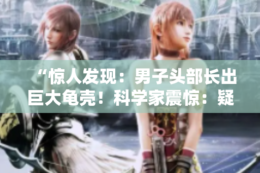 “惊人发现：男子头部长出巨大龟壳！科学家震惊：疑似稀有疾病！详情揭秘！”