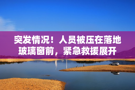 突发情况！人员被压在落地玻璃窗前，紧急救援展开