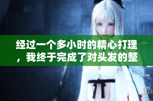 经过一个多小时的精心打理，我终于完成了对头发的整理与造型。