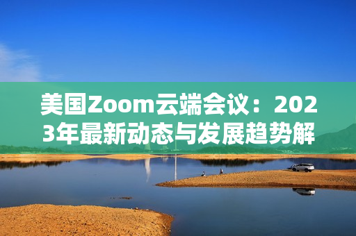 美国Zoom云端会议：2023年最新动态与发展趋势解读
