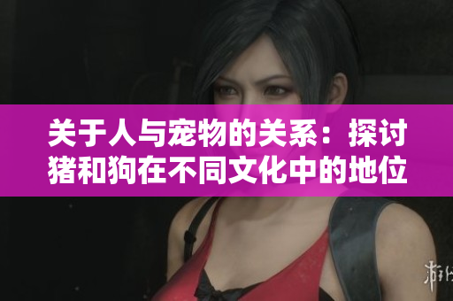关于人与宠物的关系：探讨猪和狗在不同文化中的地位与角色