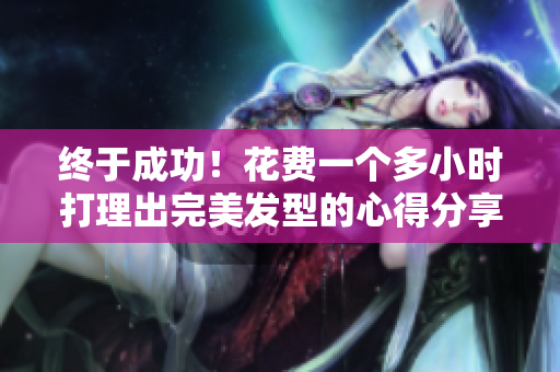终于成功！花费一个多小时打理出完美发型的心得分享