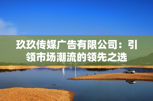 玖玖传媒广告有限公司：引领市场潮流的领先之选
