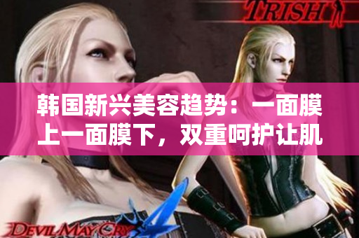韩国新兴美容趋势：一面膜上一面膜下，双重呵护让肌肤焕发光彩
