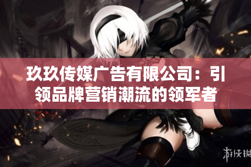 玖玖传媒广告有限公司：引领品牌营销潮流的领军者