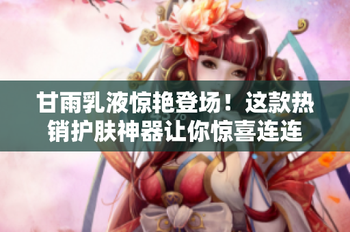 甘雨乳液惊艳登场！这款热销护肤神器让你惊喜连连