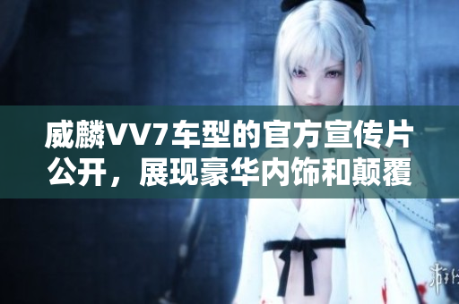 威麟VV7车型的官方宣传片公开，展现豪华内饰和颠覆性设计