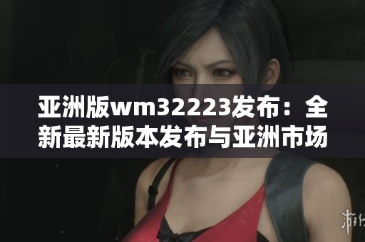 亚洲版wm32223发布：全新最新版本发布与亚洲市场同步
