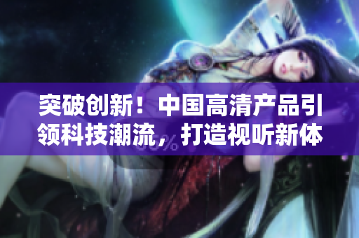 突破创新！中国高清产品引领科技潮流，打造视听新体验