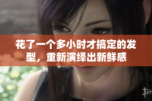 花了一个多小时才搞定的发型，重新演绎出新鲜感
