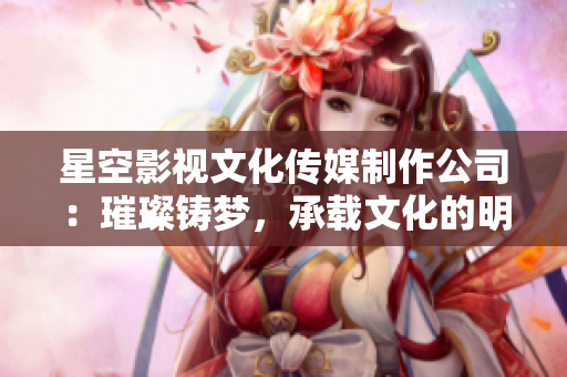 星空影视文化传媒制作公司：璀璨铸梦，承载文化的明星之路
