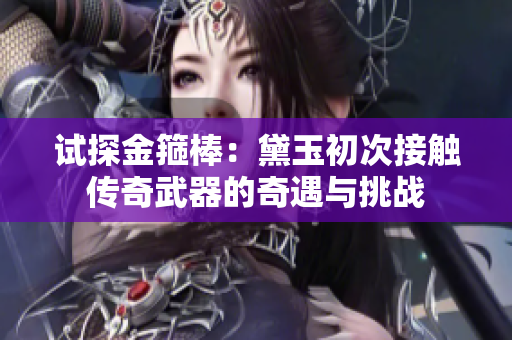 试探金箍棒：黛玉初次接触传奇武器的奇遇与挑战