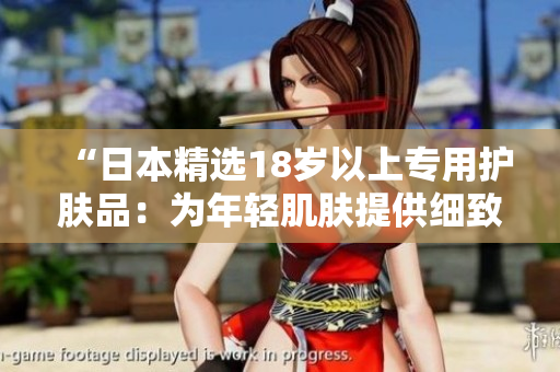 “日本精选18岁以上专用护肤品：为年轻肌肤提供细致呵护！”