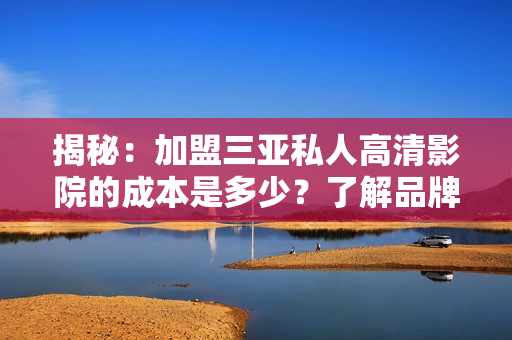 揭秘：加盟三亚私人高清影院的成本是多少？了解品牌加盟费用及相关费用详情！