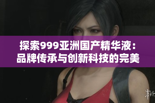 探索999亚洲国产精华液：品牌传承与创新科技的完美融合