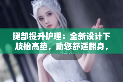 腿部提升护理：全新设计下肢抬高垫，助您舒适翻身，缓解腿部不适