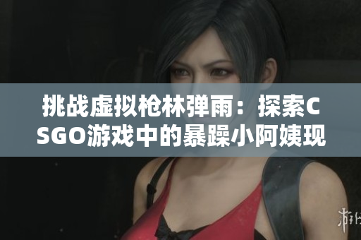 挑战虚拟枪林弹雨：探索CSGO游戏中的暴躁小阿姨现象