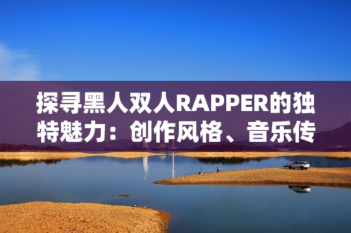 探寻黑人双人RAPPER的独特魅力：创作风格、音乐传承与文化表达