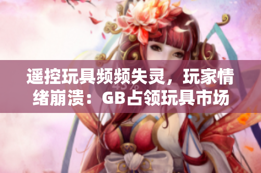 遥控玩具频频失灵，玩家情绪崩溃：GB占领玩具市场？