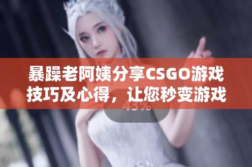 暴躁老阿姨分享CSGO游戏技巧及心得，让您秒变游戏高手！
