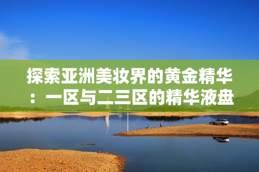 探索亚洲美妆界的黄金精华：一区与二三区的精华液盘点